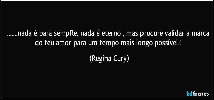 ...nada é para sempRe, nada é eterno , mas procure validar a marca do teu amor para um tempo mais longo possível ! (Regina Cury)