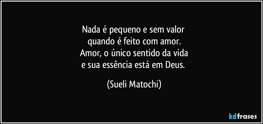 Nada é pequeno e sem valor 
quando é feito com amor.
Amor, o único sentido da vida
e sua essência está em Deus. (Sueli Matochi)