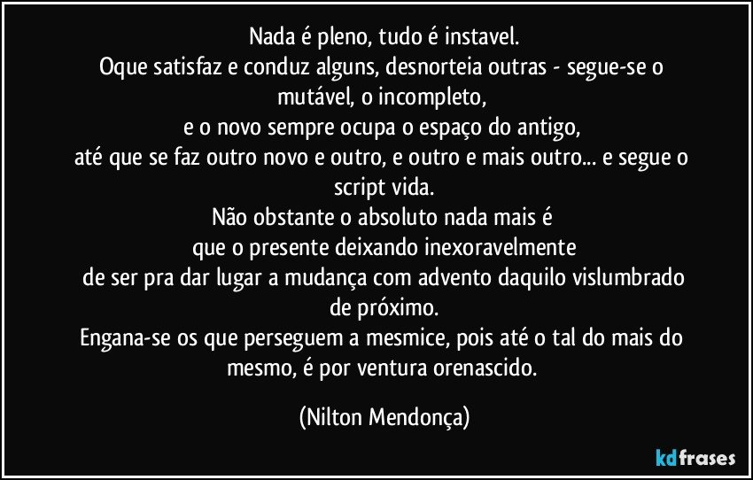 Nada é pleno, tudo é instavel.
Oque satisfaz e conduz alguns, desnorteia outras - segue-se o mutável, o incompleto, 
e o novo sempre ocupa o espaço do antigo, 
até que se faz outro novo e outro, e outro e mais outro... e segue o script vida.
Não obstante o absoluto nada mais é 
que o presente deixando inexoravelmente
 de ser pra dar lugar a mudança com advento daquilo vislumbrado de próximo.
Engana-se os que perseguem a mesmice, pois até o tal do mais do mesmo, é por ventura orenascido. (Nilton Mendonça)