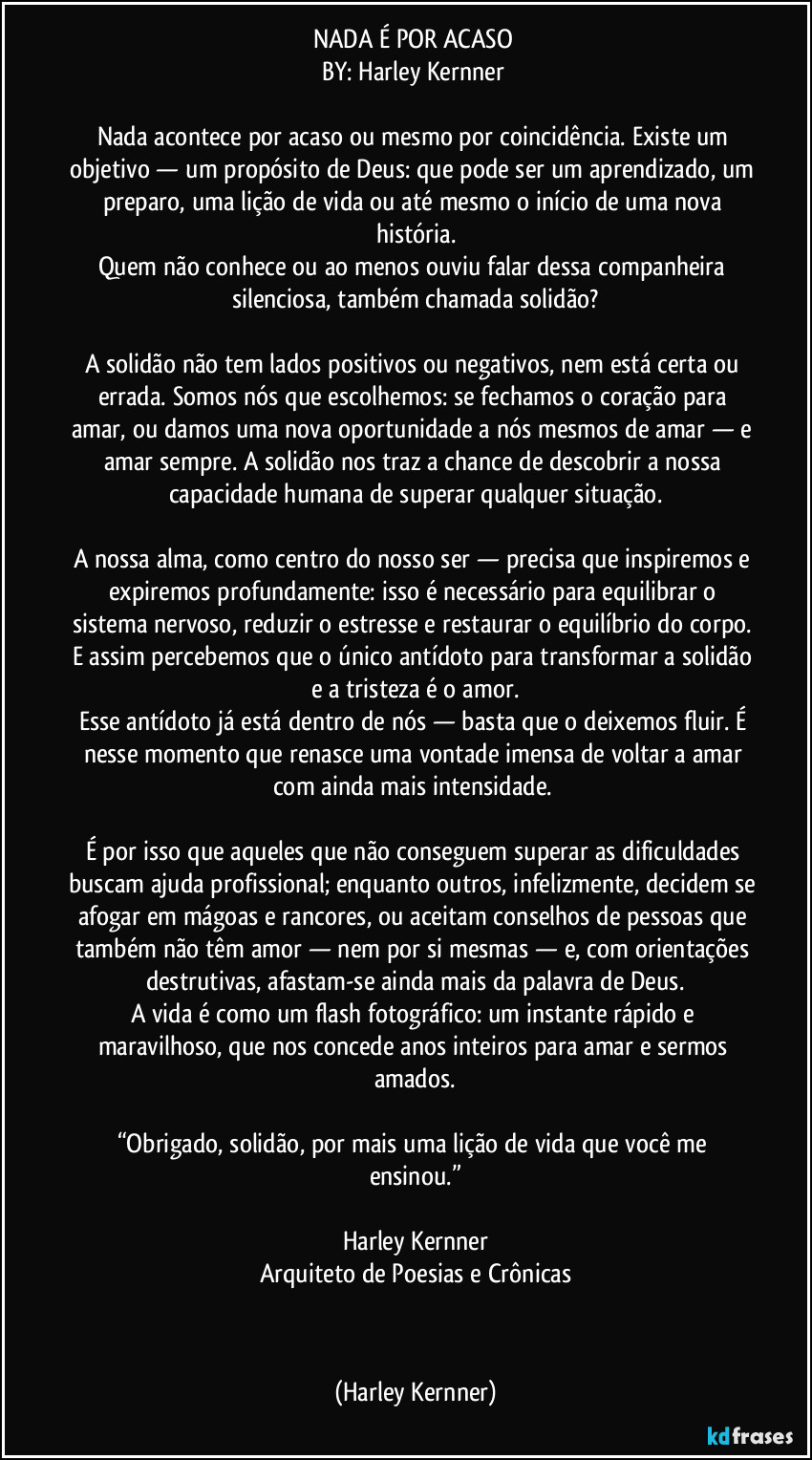 NADA É POR ACASO 
BY: Harley Kernner 

Nada acontece por acaso ou mesmo por coincidência. Existe um objetivo — um propósito de Deus: que pode ser um aprendizado, um preparo, uma lição de vida ou até mesmo o início de uma nova história.
Quem não conhece ou ao menos ouviu falar dessa companheira silenciosa, também chamada solidão?
 
A solidão não tem lados positivos ou negativos, nem está certa ou errada. Somos nós que escolhemos: se fechamos o coração para amar, ou damos uma nova oportunidade a nós mesmos de amar — e amar sempre. A solidão nos traz a chance de descobrir a nossa capacidade humana de superar qualquer situação.
 
A nossa alma, como centro do nosso ser — precisa que inspiremos e expiremos profundamente: isso é necessário para equilibrar o sistema nervoso, reduzir o estresse e restaurar o equilíbrio do corpo. E assim percebemos que o único antídoto para transformar a solidão e a tristeza é o amor.
Esse antídoto já está dentro de nós — basta que o deixemos fluir. É nesse momento que renasce uma vontade imensa de voltar a amar com ainda mais intensidade. 

É por isso que aqueles que não conseguem superar as dificuldades buscam ajuda profissional; enquanto outros, infelizmente, decidem se afogar em mágoas e rancores, ou aceitam conselhos de pessoas que também não têm amor — nem por si mesmas — e, com orientações destrutivas, afastam-se ainda mais da palavra de Deus.
A vida é como um flash fotográfico: um instante rápido e maravilhoso, que nos concede anos inteiros para amar e sermos amados.
 
“Obrigado, solidão, por mais uma lição de vida que você me ensinou.”
 
Harley Kernner
Arquiteto de Poesias e Crônicas
 
  (Harley Kernner)