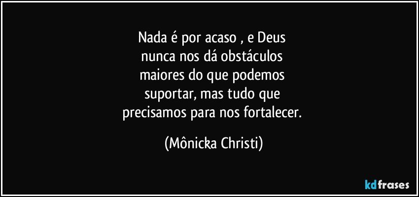 Nada é por acaso , e Deus 
nunca nos dá obstáculos 
maiores do que podemos 
suportar, mas tudo que 
precisamos para nos fortalecer. (Mônicka Christi)