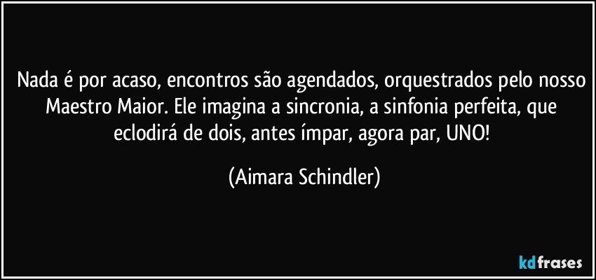 Nada é por acaso, encontros são agendados, orquestrados pelo nosso Maestro Maior. Ele imagina a sincronia, a sinfonia perfeita, que eclodirá de dois, antes ímpar, agora par, UNO! (Aimara Schindler)