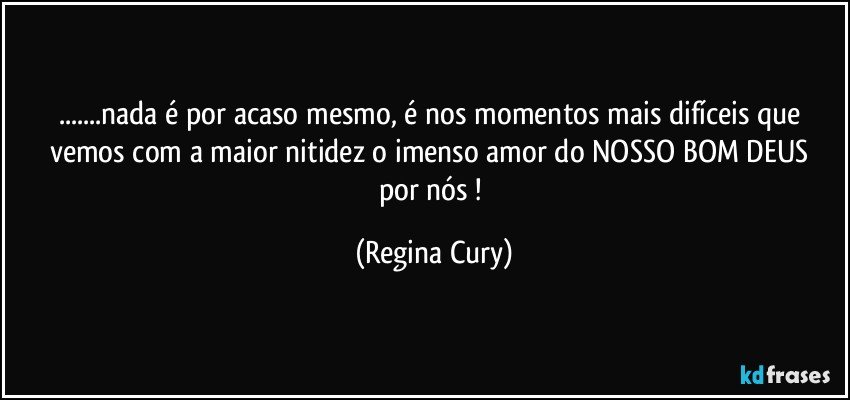 ...nada é  por acaso mesmo,  é  nos momentos mais difíceis   que vemos com  a maior  nitidez o  imenso  amor do NOSSO BOM DEUS  por nós ! (Regina Cury)