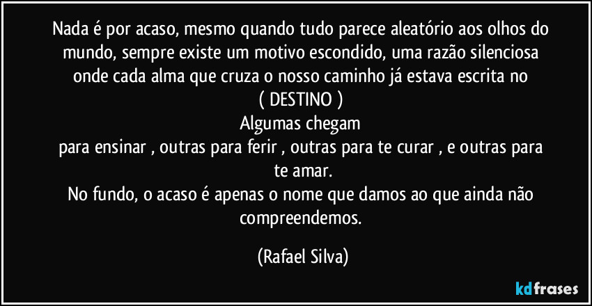 Nada é por acaso, mesmo quando tudo parece aleatório aos olhos do mundo, sempre existe um motivo escondido, uma razão silenciosa onde  cada alma que cruza o nosso caminho já estava escrita no 
( DESTINO ) 
Algumas chegam 
para ensinar , outras para ferir , outras para te curar , e outras para te amar.
No fundo, o acaso é apenas o nome que damos ao que ainda não compreendemos. (Rafael Silva)