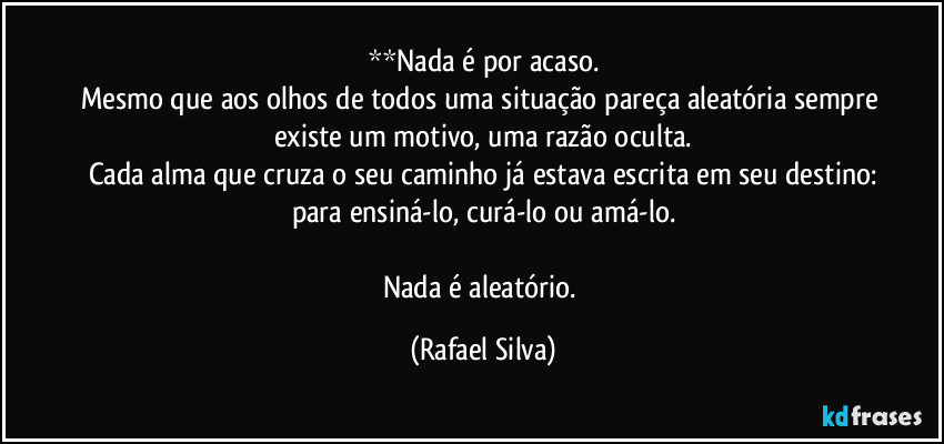 **Nada é por acaso.
Mesmo que aos olhos de todos uma situação pareça aleatória sempre existe um motivo, uma razão oculta.
Cada alma que cruza o seu caminho já estava escrita em seu destino:
para ensiná-lo, curá-lo ou amá-lo.

Nada é aleatório. (Rafael Silva)
