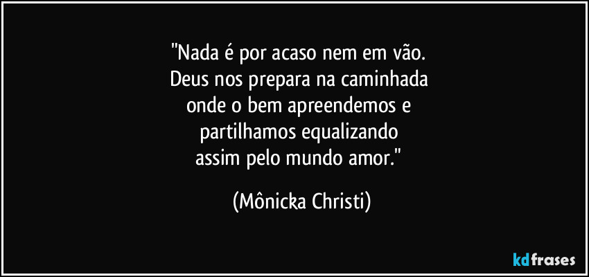 "Nada é por acaso nem em vão. 
Deus nos prepara na caminhada  
onde o bem apreendemos e 
partilhamos equalizando 
assim pelo mundo amor." (Mônicka Christi)