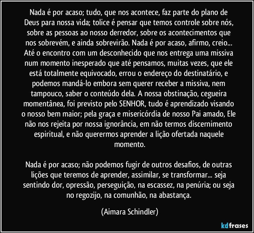 Nada é por acaso; tudo, que nos acontece, faz parte do plano de Deus para nossa vida; tolice é pensar que temos controle sobre nós, sobre as pessoas ao nosso derredor, sobre os acontecimentos que nos sobrevém, e ainda sobrevirão. Nada é por acaso, afirmo, creio...  Até o encontro com um desconhecido que nos entrega uma missiva num momento inesperado que até pensamos, muitas vezes, que ele está totalmente equivocado, errou o endereço do destinatário, e podemos mandá-lo embora sem querer receber a missiva, nem tampouco, saber o conteúdo dela. A nossa obstinação, cegueira momentânea, foi previsto pelo SENHOR, tudo é aprendizado visando o nosso bem maior; pela graça e misericórdia de nosso Pai amado, Ele não nos rejeita por nossa ignorância, em não termos discernimento espiritual, e não querermos aprender a lição ofertada naquele momento.

Nada é por acaso; não podemos fugir de outros desafios,  de outras lições que teremos de aprender, assimilar, se transformar... seja sentindo dor, opressão, perseguição, na escassez, na penúria; ou seja no regozijo, na comunhão, na abastança. (Aimara Schindler)