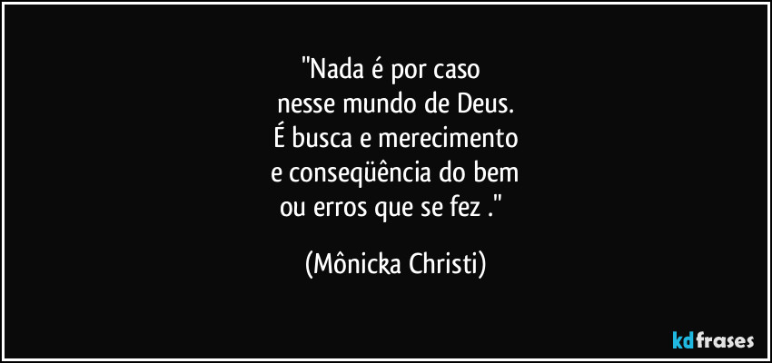 "Nada é por caso 
nesse mundo de Deus.
É busca e merecimento
e conseqüência do bem
ou erros que se fez ." (Mônicka Christi)