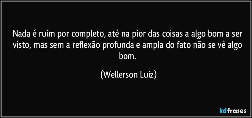 Nada é ruim por completo, até na pior das coisas a algo bom a ser visto,  mas sem a reflexão profunda e ampla do fato não se vê algo bom. (Wellerson Luiz)