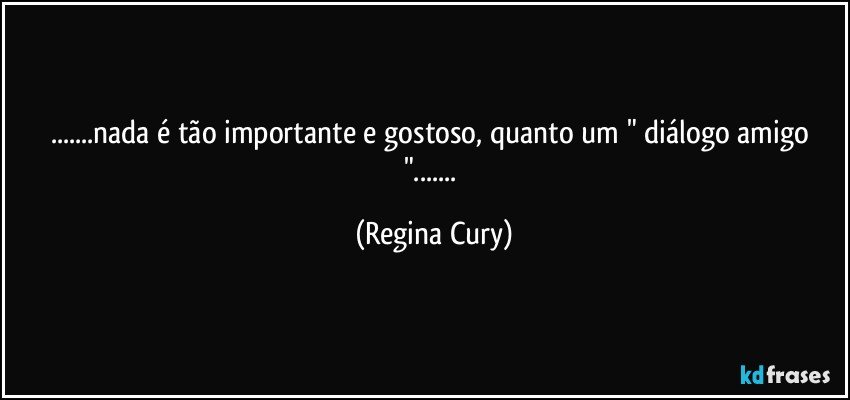 ...nada é tão importante e gostoso, quanto um " diálogo amigo "... (Regina Cury)