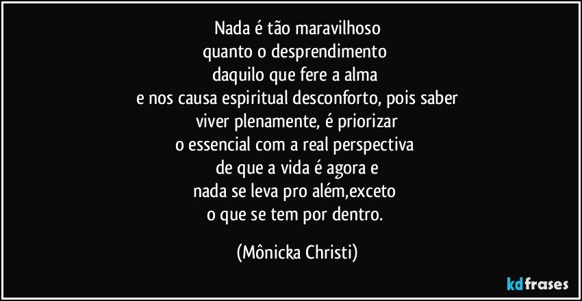 Nada é tão maravilhoso
quanto o desprendimento 
daquilo que fere a alma 
e nos causa espiritual desconforto, pois saber
viver plenamente, é priorizar
o essencial com a real perspectiva 
de que a vida é agora e
nada se leva pro além,exceto  
o que se tem por dentro. (Mônicka Christi)