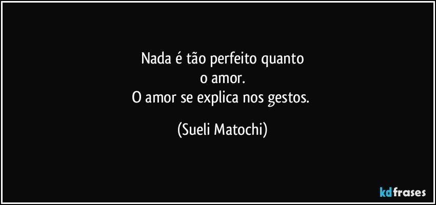 Nada é tão perfeito quanto
o amor.
O amor se explica nos gestos. (Sueli Matochi)