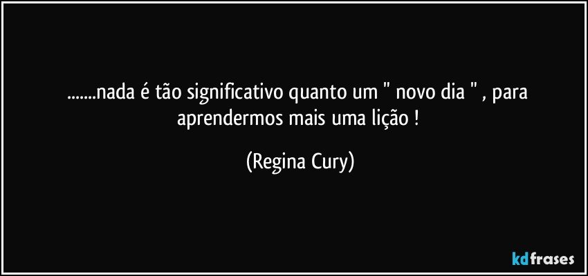 ...nada é tão significativo quanto   um " novo dia " , para aprendermos mais  uma lição ! (Regina Cury)