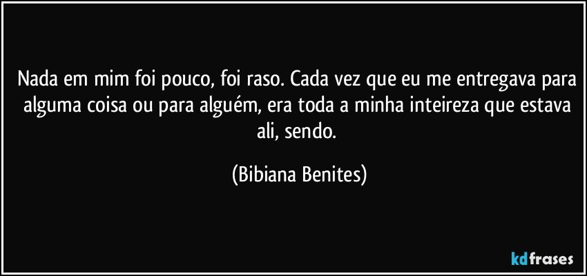 Nada em mim foi pouco, foi raso. Cada vez que eu me entregava para alguma coisa ou para alguém, era toda a minha inteireza que estava ali, sendo. (Bibiana Benites)