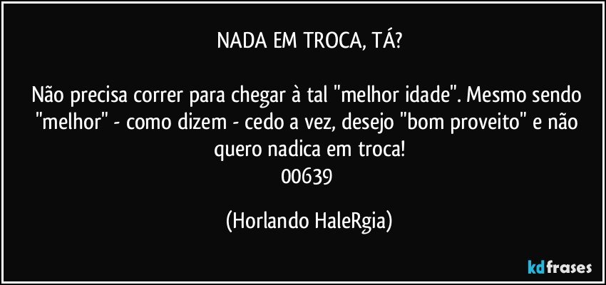 NADA EM TROCA, TÁ?

Não precisa correr para chegar à tal "melhor idade". Mesmo sendo "melhor" - como dizem - cedo a vez, desejo "bom proveito" e não quero nadica em troca!
00639 (Horlando HaleRgia)