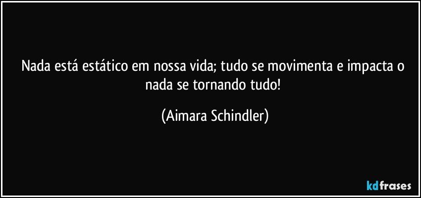 Nada está estático em nossa vida; tudo se movimenta e impacta o nada se tornando tudo! (Aimara Schindler)