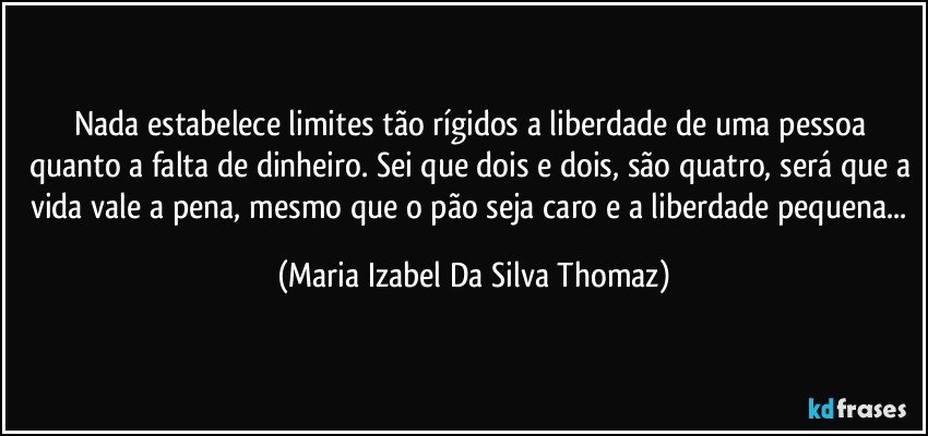 Nada estabelece limites tão rígidos a liberdade de uma pessoa quanto a falta de dinheiro. Sei que dois e dois, são quatro, será que a vida vale a pena, mesmo que o pão seja caro e a liberdade pequena... (Maria Izabel Da Silva Thomaz)