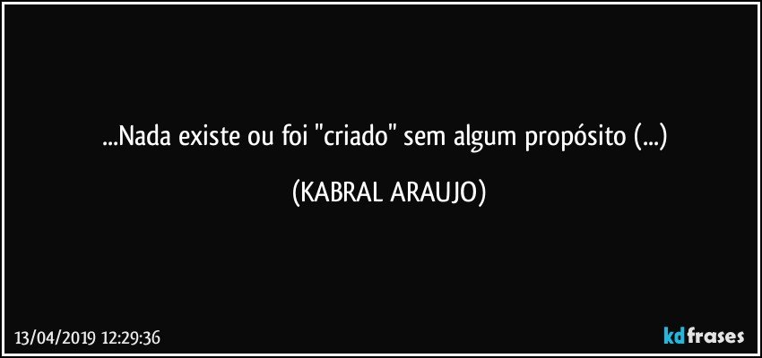 ...Nada existe ou foi "criado" sem algum propósito (...) (KABRAL ARAUJO)