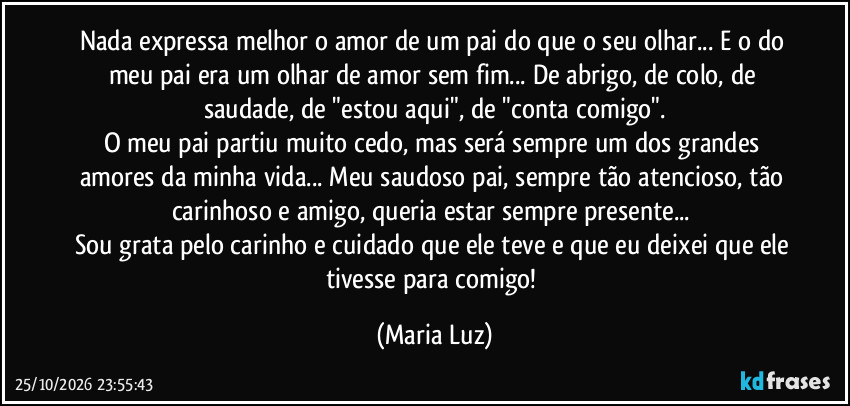 Nada expressa melhor o amor de um pai do que o seu olhar... E o do meu pai era um olhar de amor sem fim... De abrigo, de colo, de saudade, de "estou aqui", de "conta comigo".
O meu pai partiu muito cedo, mas será sempre um dos grandes amores da minha vida... Meu saudoso pai, sempre tão atencioso, tão carinhoso e amigo, queria estar sempre presente... 
Sou grata pelo carinho e cuidado que ele teve e que eu deixei que ele tivesse para comigo! (Maria Luz)