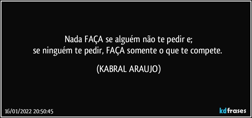 Nada FAÇA se alguém não te pedir e;
se ninguém te pedir, FAÇA somente o que te compete. (KABRAL ARAUJO)