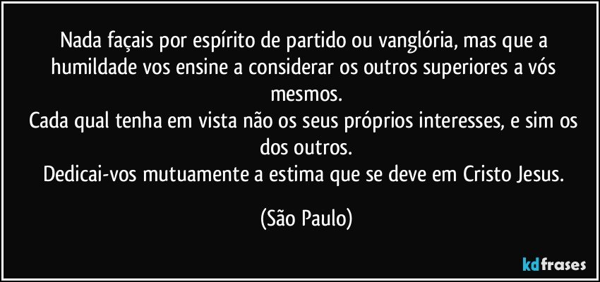 Nada façais por espírito de partido ou vanglória, mas que a humildade vos ensine a considerar os outros superiores a vós mesmos.
Cada qual tenha em vista não os seus próprios interesses, e sim os dos outros.
Dedicai-vos mutuamente a estima que se deve em Cristo Jesus. (São Paulo)