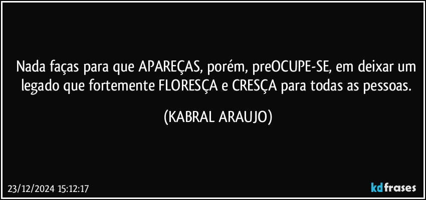 Nada faças para que APAREÇAS, porém, preOCUPE-SE, em deixar um legado que fortemente FLORESÇA e CRESÇA para todas as pessoas. (KABRAL ARAUJO)