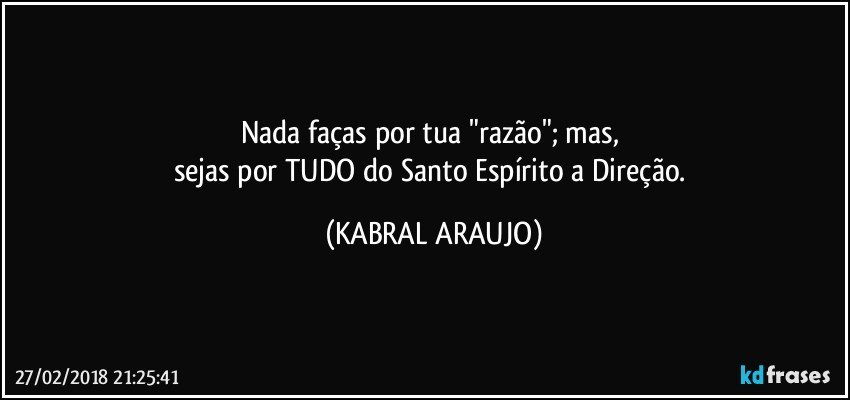 Nada faças por tua "razão"; mas, 
sejas por TUDO do Santo Espírito a Direção. (KABRAL ARAUJO)