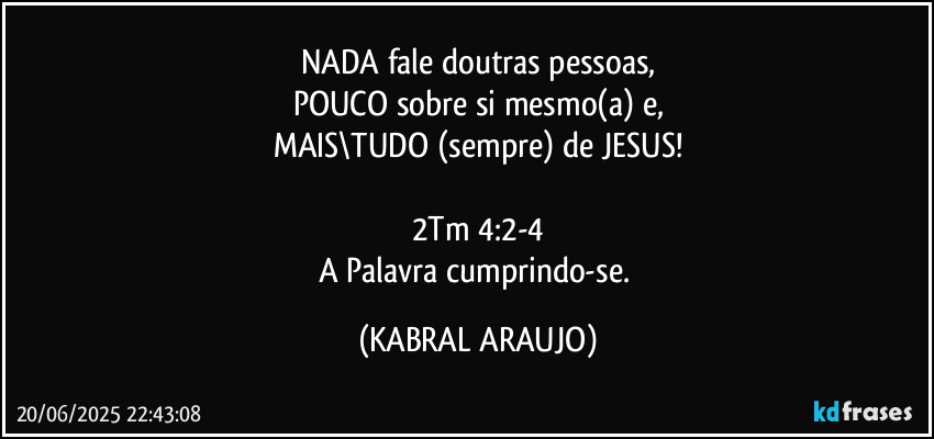 NADA fale doutras pessoas,
POUCO sobre si mesmo(a) e,
MAIS\TUDO (sempre) de JESUS!

2Tm 4:2-4
A Palavra cumprindo-se. (KABRAL ARAUJO)