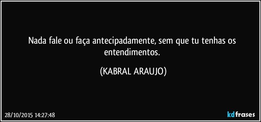 Nada fale ou faça antecipadamente,  sem que tu tenhas os entendimentos. (KABRAL ARAUJO)