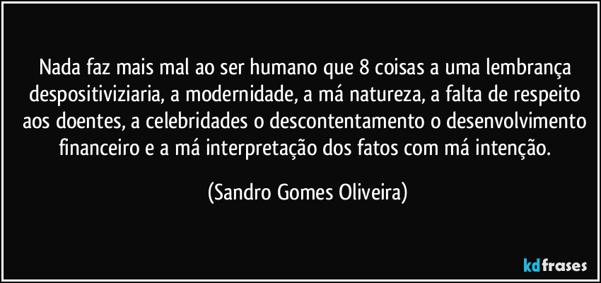 Nada faz mais mal ao ser humano que 8 coisas a uma lembrança despositiviziaria, a modernidade, a má natureza, a falta de respeito aos doentes, a celebridades o descontentamento o desenvolvimento financeiro e a má interpretação dos fatos com má intenção. (Sandro Gomes Oliveira)