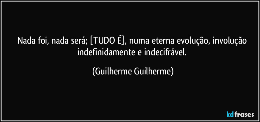 Nada foi, nada será; [TUDO É], numa eterna evolução, involução indefinidamente e indecifrável. (Guilherme Guilherme)