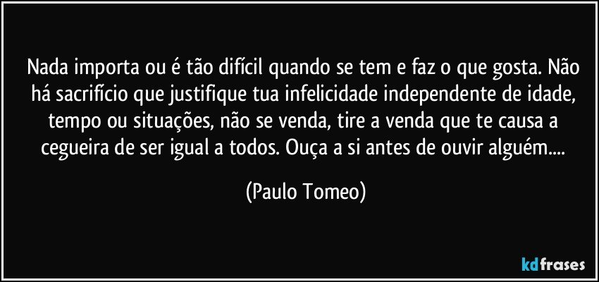 Nada importa ou é tão difícil quando se tem e faz o que gosta. Não há sacrifício que justifique tua infelicidade independente de idade, tempo ou situações, não se venda, tire a venda que te causa a cegueira de ser igual a todos. Ouça a si antes de ouvir alguém... (Paulo Tomeo)