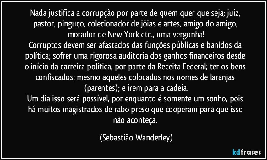 Nada justifica a corrupção por parte de quem quer que seja; juiz, pastor, pinguço, colecionador de jóias e artes, amigo do amigo, morador de New York etc., uma vergonha!
Corruptos devem ser afastados das funções públicas e banidos da política; sofrer uma rigorosa auditoria dos ganhos financeiros desde o início da carreira política, por parte da Receita Federal; ter os bens confiscados; mesmo aqueles colocados nos nomes de laranjas (parentes); e irem para a cadeia.
Um dia isso será possível, por enquanto é somente um sonho, pois há muitos magistrados de rabo preso que cooperam para que isso não aconteça. (Sebastião Wanderley)
