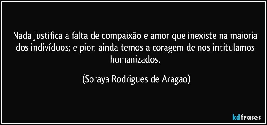 Nada justifica a falta de compaixão e amor que inexiste na maioria dos indivíduos; e pior: ainda temos a coragem de nos intitulamos humanizados. (Soraya Rodrigues de Aragao)