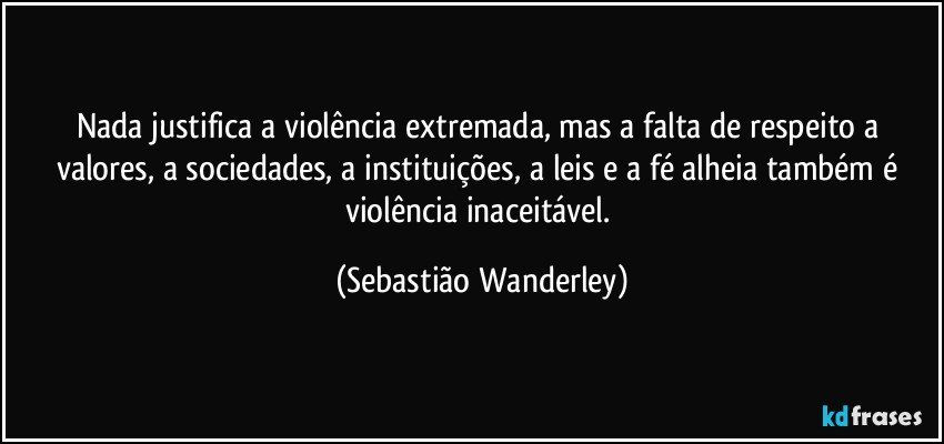 Nada justifica a violência extremada, mas a falta de respeito a valores, a sociedades, a instituições, a leis e a fé alheia também é violência inaceitável. (Sebastião Wanderley)