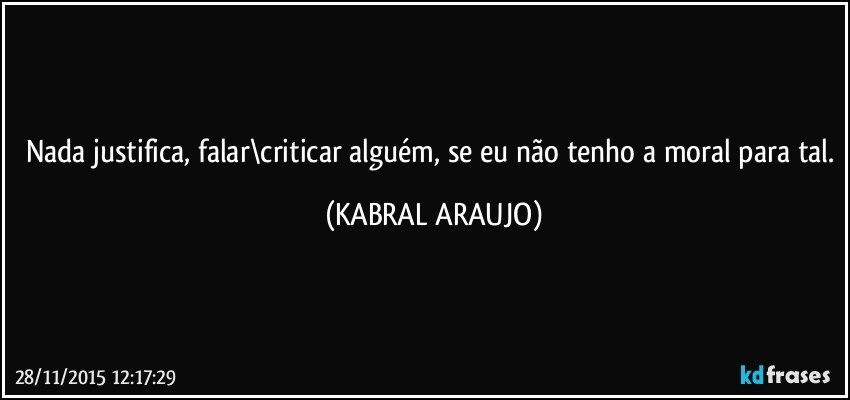 Nada justifica, falar\criticar alguém, se eu não tenho a moral para tal. (KABRAL ARAUJO)