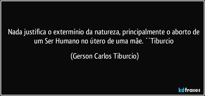 Nada justifica o extermínio da natureza, principalmente o aborto de um Ser Humano no útero de uma mãe. ´´Tiburcio (Gerson Carlos Tiburcio)