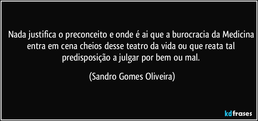 Nada justifica o preconceito e onde é ai que a burocracia da Medicina entra em cena cheios desse teatro da vida ou que reata tal predisposição a julgar por bem ou mal. (Sandro Gomes Oliveira)