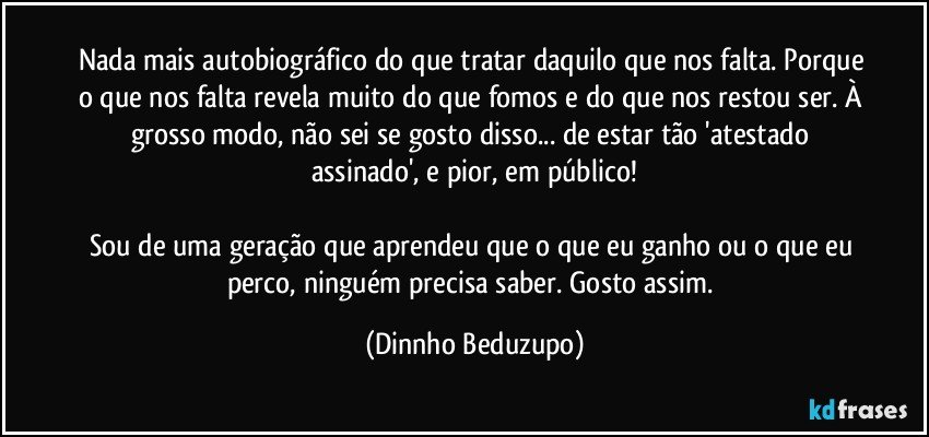 Nada mais autobiográfico do que tratar daquilo que nos falta. Porque o que nos falta revela muito do que fomos e do que nos restou ser. À grosso modo, não sei se gosto disso... de estar tão 'atestado assinado', e pior, em público!

Sou de uma geração que aprendeu que o que eu ganho ou o que eu perco, ninguém precisa saber. Gosto assim. (Dinnho Beduzupo)