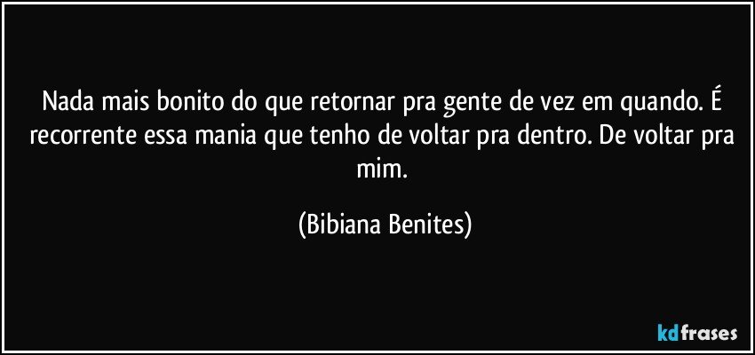 Nada mais bonito do que retornar pra gente de vez em quando. É recorrente essa mania que tenho de voltar pra dentro. De voltar pra mim. (Bibiana Benites)