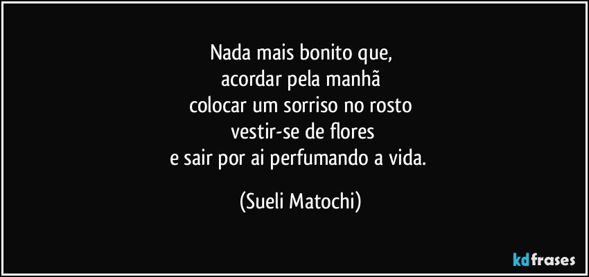 Nada mais bonito que,
acordar pela manhã
colocar um sorriso no rosto
 vestir-se de flores
e sair por ai perfumando a vida. (Sueli Matochi)