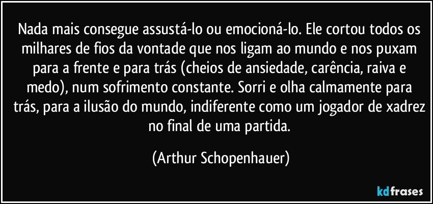 Nada mais consegue assustá-lo ou emocioná-lo. Ele cortou todos os milhares de fios da vontade que nos ligam ao mundo e nos puxam para a frente e para trás (cheios de ansiedade, carência, raiva e medo), num sofrimento constante. Sorri e olha calmamente para trás, para a ilusão do mundo, indiferente como um jogador de xadrez no final de uma partida. (Arthur Schopenhauer)