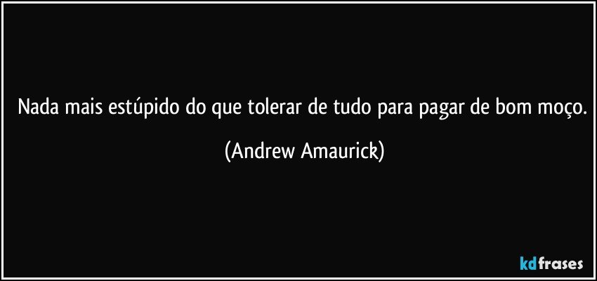 Nada mais estúpido do que tolerar de tudo para pagar de bom moço. (Andrew Amaurick)