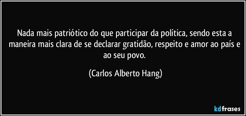 Nada mais patriótico do que participar da política, sendo esta a maneira mais clara de se declarar gratidão, respeito e amor ao país e ao seu povo. (Carlos Alberto Hang)