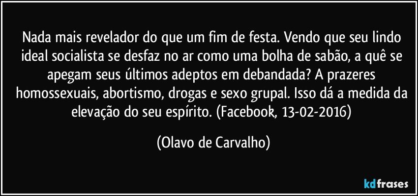 Nada mais revelador do que um fim de festa. Vendo que seu lindo ideal socialista se desfaz no ar como uma bolha de sabão, a quê se apegam seus últimos adeptos em debandada? A prazeres homossexuais, abortismo, drogas e sexo grupal. Isso dá a medida da elevação do seu espírito. (Facebook, 13-02-2016) (Olavo de Carvalho)