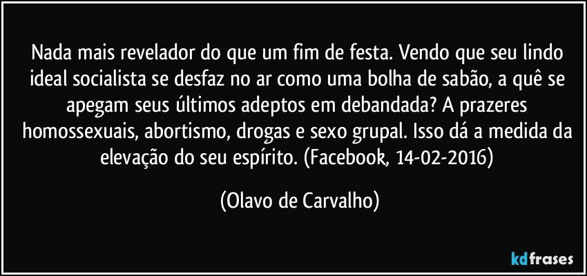 Nada mais revelador do que um fim de festa. Vendo que seu lindo ideal socialista se desfaz no ar como uma bolha de sabão, a quê se apegam seus últimos adeptos em debandada? A prazeres homossexuais, abortismo, drogas e sexo grupal. Isso dá a medida da elevação do seu espírito. (Facebook, 14-02-2016) (Olavo de Carvalho)