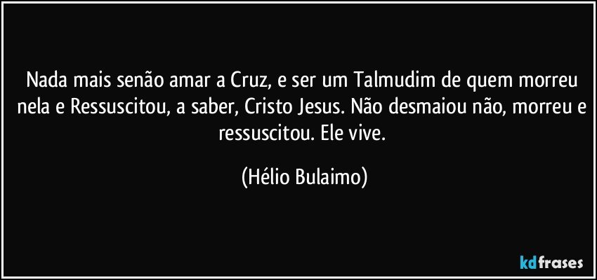 Nada mais senão amar a Cruz, e ser um Talmudim de quem morreu nela e Ressuscitou, a saber, Cristo Jesus. Não desmaiou não, morreu e ressuscitou. Ele vive. (Hélio Bulaimo)