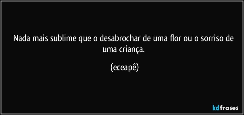 Nada mais sublime  que o desabrochar de uma flor ou o sorriso de uma criança. (eceapê)