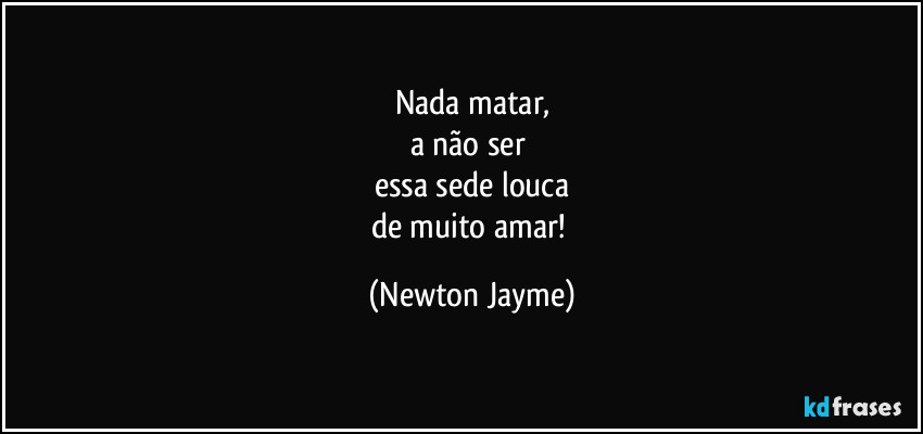 Nada matar,
a não ser 
essa sede louca
de muito amar! (Newton Jayme)