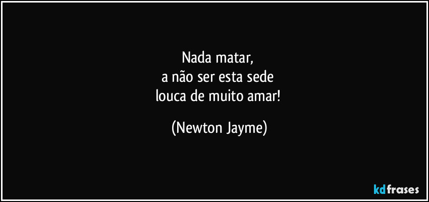 Nada matar, 
a não ser esta sede 
louca de muito amar! (Newton Jayme)